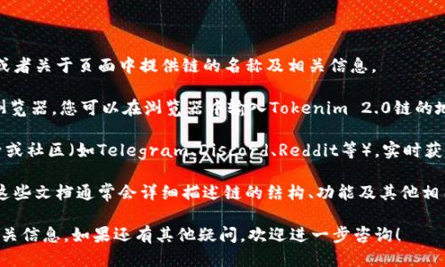 要查看Tokenim 2.0链的名称，您可以按照以下步骤进行：

1. **官方网站**：访问Tokenim的官方网站，通常会在首页或者关于页面中提供链的名称及相关信息。

2. **区块链浏览器**：许多区块链项目都有自己的区块链浏览器，您可以在浏览器中输入Tokenim 2.0链的地址，查看链的详细信息，包括链名称、总供应量、区块高度等。

3. **社交媒体和社区**：访问Tokenim的官方社交媒体账号或社区（如Telegram、Discord、Reddit等），实时获取相关信息和公告。

4. **文档和白皮书**：查看Tokenim的官方文档或白皮书，这些文档通常会详细描述链的结构、功能及其他相关信息。

通过以上方法，您应该能够找到Tokenim 2.0链的名称及相关信息。如果还有其他疑问，欢迎进一步咨询！