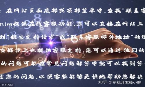 要联系客服，您可以按照以下步骤操作：

1. **访问官方网站**: 进入Tokenim的官方网站，通常会在页面上提供客服或支持的链接。

2. **查找“联系客服”或“支持”链接**: 在网站页面底部或顶部菜单中，查找“联系客服”、“支持”或“帮助中心”等相关链接。

3. **使用在线聊天支持**: 如果Tokenim提供在线客服功能，您可以直接在网站上与客服代表进行实时交流。

4. **提交工单或邮件**: 您还可以找到“提交支持请求”或“联系客服邮件地址”的选项，通过填写相关信息提出您的问题。

5. **社交媒体联系**: 一些平台在社交媒体上也提供客服支持，您可以通过他们的官方社交媒体账户进行联系。

6. **查阅常见问题（FAQ）**: 有时，您的问题可能在常见问题解答中就可以找到答案。

请确保您在联系客服时清楚明确地描述您的问题，以便客服能够更快地帮助您解决。