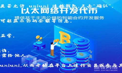 连接钱包到uniuni的步骤如下，你可以根据这些步骤进行操作：

### 连接钱包到uniuni的步骤

1. **选择适配的钱包**：
   Uniuni 支持多种加密钱包，如 MetaMask、Trust Wallet、Coinbase Wallet 等。首先确认你已经安装并设置好其中的一款钱包。

2. **访问uniuni平台**：
   使用浏览器访问 uniuni 的官方网站。

3. **寻找连接钱包的选项**：
   在网站首页，一般会在右上角或页面显眼位置找到“连接钱包”或“Connect Wallet”按钮。

4. **选择你的钱包**：
   点击“连接钱包”后，出现各种钱包图标的列表。选择你所用的钱包（例如 MetaMask）。

5. **授权连接**：
   在你的钱包界面上，会出现授权请求，询问你是否允许 uniuni 连接钱包。点击“确认”。

6. **完成连接**：
   若连接成功，页面上会显示你的钱包地址，并可能显示你的余额等信息。

7. **确认账户设置**：
   在连接之后，检查你的账户设置，以确保一切正常。

### 注意事项：
- 确保你访问的网站是官方的，以防止钓鱼或欺诈。
- 连接钱包后保护好你的私钥和助记词，不要泄露给他人。

通过以上步骤，你应该能够顺利地将钱包连接到uniuni，从而开始在平台上进行交易或参与其他活动。如果还有其他具体问题，欢迎继续提问！