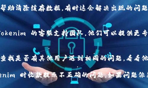 如果您在使用 Tokenim 进行收款时遇到提示不正确的问题，可以按照以下步骤进行排查和解决：

### 1. 检查网络连接
首先，确保您的设备连接到稳定的网络。有时，网络问题可能导致信息传输不畅，进而引发提示错误。

### 2. 更新应用程序
确保您的 Tokenim 应用程序是最新版本。旧版应用程序可能会存在已知的bug，导致错误提示。

### 3. 再次核对支付信息
仔细检查您输入的收款信息，包括收款地址、金额等是否正确。一个小小的输入错误都可能导致收款提示不正确。

### 4. 检查服务状态
访问 Tokenim 官方网站或社交媒体，查看是否有系统维护或故障公告。服务不稳定时，您可能会收到不正确的提示。

### 5. 重新启动应用
尝试关闭 Tokenim 应用并重新启动，这可以帮助清除缓存数据，有时这会解决出现的问题。

### 6. 联系客服
如果以上步骤都无法解决问题，建议您联系 Tokenim 的客服支持团队。他们可以提供更专业的帮助，并解决具体的应用问题。

### 7. 查看相关文档或社区
访问 Tokenim 的官方支持文档或用户社区，查找是否有其他用户遇到相同的问题，看看他们的解决方案。

这些步骤可以帮助您排查并解决在使用 Tokenim 时收款提示不正确的问题。如果问题依然存在，不妨考虑寻找其他支付工具作为补充。