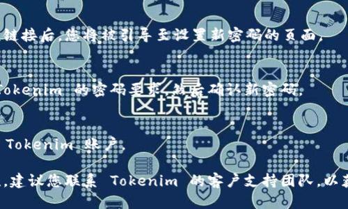 如果您忘记了 Tokenim 的密码，可以尝试以下步骤进行重置：

1. **访问登录页面**：
   打开 Tokenim 的官方网站，点击“登录”按钮。

2. **找到“忘记密码”链接**：
   在登录页面上，通常会有一个“忘记密码？”的链接。请点击此链接。

3. **输入注册邮箱**：
   系统会提示您输入与账户相关联的电子邮件地址。输入后，点击“提交”或“发送”按钮。

4. **检查电子邮件**：
   登录您的电子邮件账户，查找来自 Tokenim 的重置密码邮件。请注意查收垃圾邮件文件夹。

5. **按照邮件中的指示操作**：
   在邮件中，您会找到一个重置密码的链接。点击该链接后，您将被引导至设置新密码的页面。

6. **设置新密码**：
   在新密码页面中，输入新的密码，并确保它符合 Tokenim 的密码要求。然后确认新密码。

7. **登录账户**：
   重新回到登录页面，使用新的密码尝试登录您的 Tokenim 账户。

如果您未收到重置密码的邮件，或在过程中遇到困难，建议您联系 Tokenim 的客户支持团队，以获取进一步的帮助。他们会指导您如何恢复访问权限。