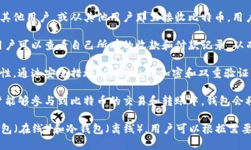 比特币钱包的作用主要是提供存储、发送和接收比特币的功能。比特币钱包是一种软件或硬件工具，用于管理比特币余额和进行交易。以下是比特币钱包的一些核心作用：

1. **存储比特币**：比特币钱包可以安全地存储用户的私钥（用于访问和管理比特币资金）和公钥（用于接收比特币）。通过这些密钥，用户可以安全地管理他们的比特币。

2. **发送和接收交易**：用户可以通过比特币钱包发送比特币给其他用户，或从其他用户那里接收比特币。用户只需输入接收方的比特币地址和所要发送的金额即可完成交易。

3. **查看交易历史**：比特币钱包通常会记录用户的交易历史，用户可以查看自己所有的收款和付款记录，从而了解自己的资产变动情况。

4. **安全性和隐私**：比特币钱包为用户提供了一定程度的安全性。通过安全措施（例如，私钥加密和双重验证），用户可以保护自己的比特币不被非法访问。

5. **与区块链交互**：比特币钱包通过连接到区块链网络，使用户能够参与到比特币的交易和转账中。钱包会将用户的交易信息广播到网络中，以便于其他节点进行确认。

总之，比特币钱包是用户管理和使用比特币的基本工具，分为热钱包（在线）和冷钱包（离线），用户可以根据需要选择适合自己的钱包类型。